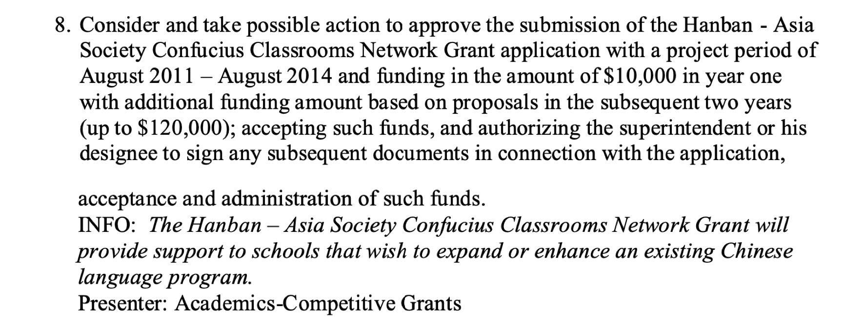 8. Consider and take possible action to approve the submission of the Hanban - Asia Society Confucius Classrooms Network Grant application with a project period of August 2011 - August 2014 and funding in the amount of $10,000 in year one with additional funding amount based on proposals in the subsequent two years (up to $120,000); accepting such funds, and authorizing the superintendent or his designee to sign any subsequent documents in connection with the application, acceptance and administration of such funds. INFO: The Hanban • Asia Society Confucius Classrooms Network Grant will provide support to schools that wish to expand or enhance an existing Chinese language program. Presenter: Academics-Competitive Grants